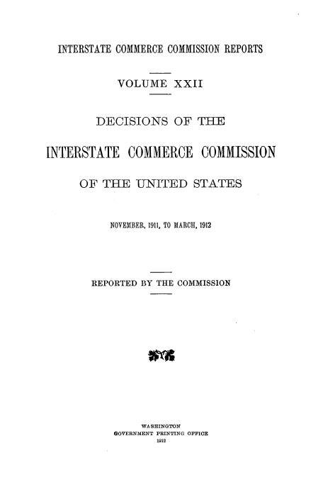 handle is hein.usfed/iccdec0022 and id is 1 raw text is: 



  INTERSTATE COMMERCE COMMISSION REPORTS


            VOLUME XXII



         DECISIONS OF THE


INTERSTATE COMMERCE COMMISSION


      OF THE -UNITED STATES



           NOVEMBER, 1911, TO MARCH, 1912





        REPORTED BY THE COMMISSION













                WASHINGTON
            GOVERNMENT PRINTING OFFICE
                   1912


