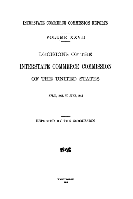 handle is hein.usfed/iccdec0027 and id is 1 raw text is: INTERSTATE COMMERCE COMMISSION REPORTS
VOLUME XXVII
DECISIONS OF THE
INTERSTATE COMMERCE COMMISSION
OF THE UNITED STATES
APRIL, 1913, TO JUNE, 1913
REPORTED BY THE COMMISSION

WASHINGTON
Dix1


