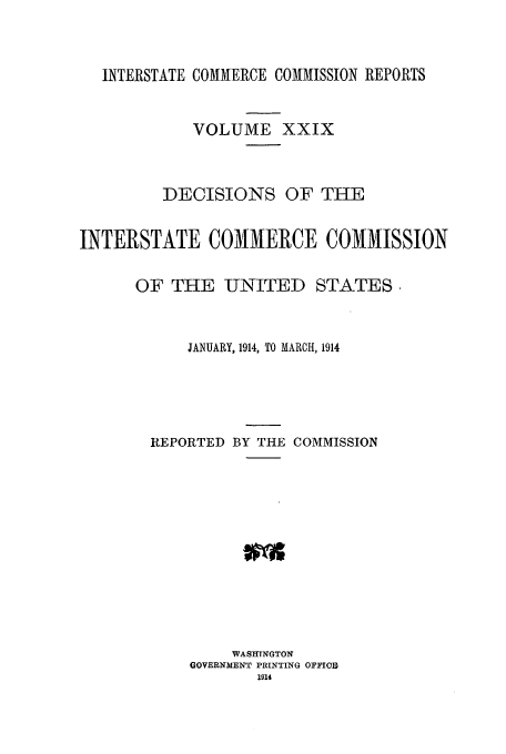 handle is hein.usfed/iccdec0029 and id is 1 raw text is: INTERSTATE COMMERCE COMMISSION REPORTS
VOLUME XXIX
DECISIONS OF THE
INTERSTATE COMMERCE COMMISSION
OF THE UNITED STATES.
JANUARY, 1914, TO MARCH, 1914
REPORTED BY THE COMMISSION
WASHINGTON
GOVERNMENT PRINTING OFFIO
1914


