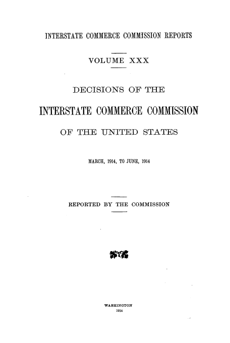 handle is hein.usfed/iccdec0030 and id is 1 raw text is: INTERSTATE COMMERCE COMMISSION REPORTS
VOLUME XXX
DECISIONS OF THE
INTERSTATE COMMERCE COMMISSION
OF THE UNITED STATES
MARCH, 1914, TO JUNE, 1914
REPORTED BY THE COMMISSION

WASHINGTON
1914


