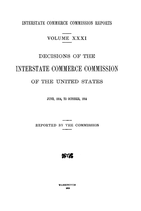 handle is hein.usfed/iccdec0031 and id is 1 raw text is: INTERSTATE COMMERCE COMMISSION REPORTS
VOLUME XXXI
DECISIONS OF THE
INTERSTATE COMMERCE COMMISSION
OF THE U1NITED STATES
JUNE, 1914, TO OCTOBER, 1914
REPORTED BY THE COMMISSION

WASH IGTON
Im1


