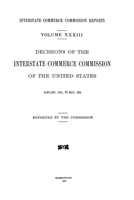 handle is hein.usfed/iccdec0033 and id is 1 raw text is: INTERSTATE COMMERCE COMMISSION REPORTS
VOLUME XXXIII
DECISIONS OF THE
INTERSTATE COMMERCE COMMISSION
OF THE UNITED STATES
JANUARY, 1015, TO MAY, 1915
REPORTED BY THE COMMISSION

WASHTNGTON
1915


