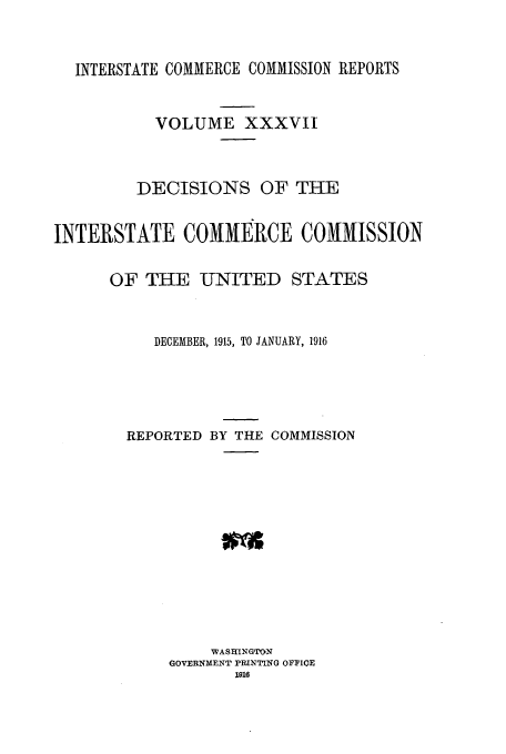 handle is hein.usfed/iccdec0037 and id is 1 raw text is: INTERSTATE COMMERCE COMMISSION REPORTS
VOLUME XXXVII
DECISIONS OF THE
INTERSTATE COMMERCE COMMISSION
OF THE UNITED STATES
DECEMBER, 1915, TO JANUARY, 1916
REPORTED BY THE COMMISSION
WASHINGTON
GOVERNMENT PRINTING OFFIOE
1916


