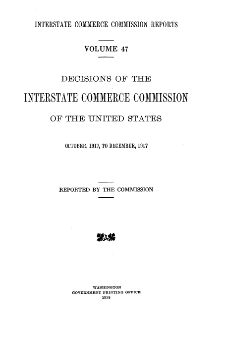handle is hein.usfed/iccdec0047 and id is 1 raw text is: INTERSTATE COMMERCE COMMISSION REPORTS
VOLUME 47
DECISIONS OF THE
INTERSTATE COMMERCE COMMISSION
OF THE -UNITED STATES
OCTOBER, 1917, TO DECEMBER, 1917
REPORTED BY THE COMMISSION
WASHINGTON
GOVERNMENT PRINTING OFFICE
1918


