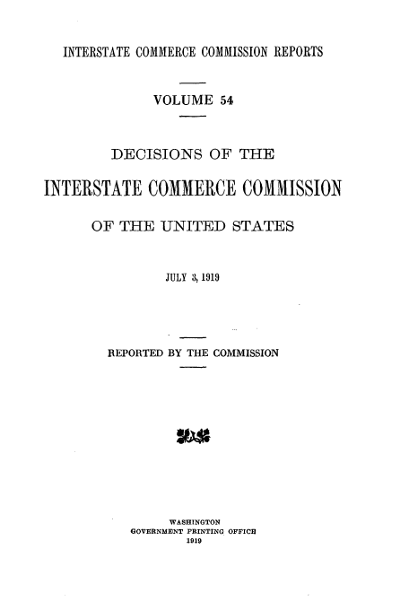 handle is hein.usfed/iccdec0054 and id is 1 raw text is: INTERSTATE COMMERCE COMMISSION REPORTS
VOLUME 54
DECISIONS OF THE
INTERSTATE COMMERCE COMMISSION
OF THE -UNITED STATES
JULY 3, 1919
REPORTED BY THE COMMISSION
WASHINGTON
GOVERNMENT PRINTING OFFICE
1919


