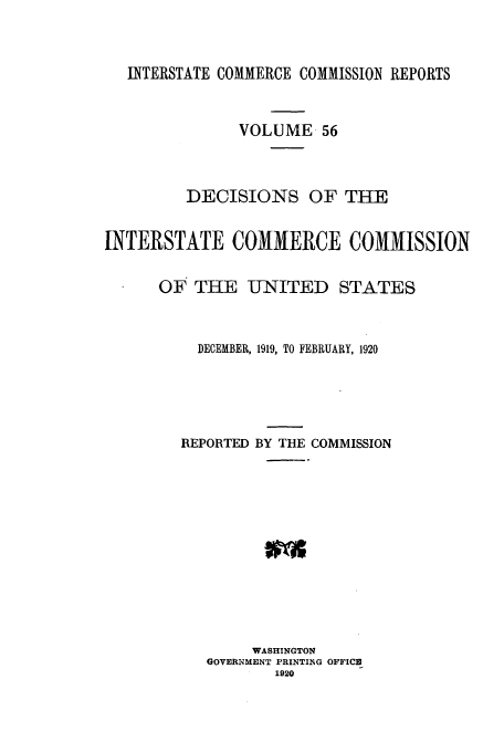 handle is hein.usfed/iccdec0056 and id is 1 raw text is: INTERSTATE COMMERCE COMMISSION REPORTS

VOLUME 56
DECISIONS OF THE
INTERSTATE COMMERCE COMMISSION
OF THE UNITED STATES
DECEMBER, 1919, TO FEBRUARY, 1920
REPORTED BY THE COMMISSION
WASHINGTON
GOVERNMENT PRINTING OFFICE
1920



