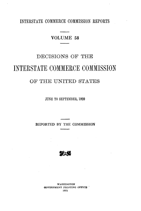 handle is hein.usfed/iccdec0058 and id is 1 raw text is: INTERSTATE COMMERCE COMMISSION REPORTS

VOLUME 58
DECISIONS OF THE
INTERSTATE COMMERCE COMMISSION
OF THE UJNITED STATES
JUNE TO SEPTEMBER, 1920
REPORTED BY THE COMMISSION
WASHINGTON
GOVERNMENT PRINTING OFPICU
1921


