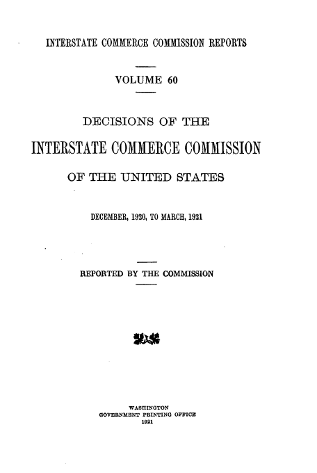 handle is hein.usfed/iccdec0060 and id is 1 raw text is: INTERSTATE COMMERCE COMMISSION REPORTS
VOLUME 60
DECISIONS OF THE
INTERSTATE COMMERCE COMMISSION
OF THE UNITED STATES
DECEMBER, 1920, TO MARCH, 1921
REPORTED BY THE COMMISSION
WASHINGTON
GOVERNMENT PRINTING OFFICE
1921


