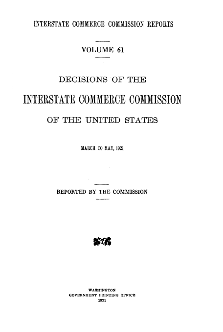 handle is hein.usfed/iccdec0061 and id is 1 raw text is: INTERSTATE COMMERCE COMMISSION REPORTS

VOLUME 61
DECISIONS OF THE
INTERSTATE COMMERCE COMMISSION
OF THE UNITED STATES
MARCH TO MAY, 1921
REPORTED BY THE COMMISSION
WASHINGTON
GOVERNMENT PRINTING OFFICE
1921


