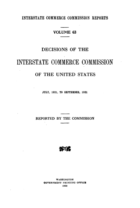 handle is hein.usfed/iccdec0063 and id is 1 raw text is: INTERSTATE COMMERCE COMMISSION REPORTS
VOLUME 63
DECISIONS OF THE
INTERSTATE COMMERCE COMMISSION
OF THE UNITED STATES
JULY, 1921, TO SEPTEMBER, 1921
REPORTED BY THE COMMISSION
WASHINGTON
GOVERNMENT PRINTING OFFICE
1922


