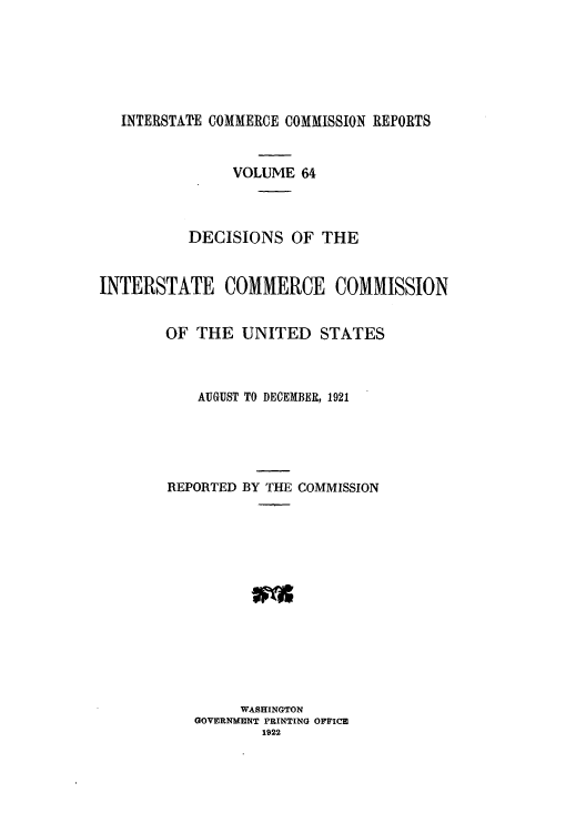 handle is hein.usfed/iccdec0064 and id is 1 raw text is: INTERSTATE COMMERCE COMMISSION REPORTS
VOLUME 64
DECISIONS OF THE
INTERSTATE COMMERCE COMMISSION
OF THE UNITED STATES
AUGUST TO DECEMBER, 1921
REPORTED BY THE COMMISSION
WASHINGTON
GOVERNMENT PRINTING OFFICE
1922


