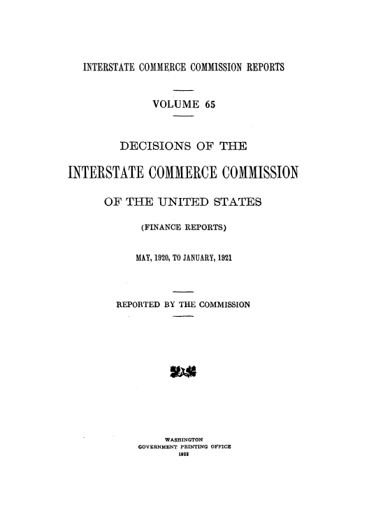 handle is hein.usfed/iccdec0065 and id is 1 raw text is: INTERSTATE COMMERCE COMMISSION REPORTS
VOLUME 65
DECISIONS OF THE
INTERSTATE COMMERCE COMMISSION
OF THE UNITED STATES
(FINANCE REPORTS)
MAY, 1920, TO JANUARY, 1921
REPORTED BY THE COMMISSION
WASHINGTON
GOVERNMENT PRINTING OFFICE
1922



