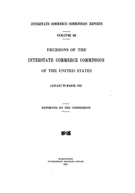 handle is hein.usfed/iccdec0066 and id is 1 raw text is: INTERSTATE COMMERCE COMMISSION REPORTS
VOLUME 66
DECISIONS OF THE
INTERSTATE COMMERCE COMMISSION
OF THE UNITED STATES
JANUARY TO MARCH, 1922
REPORTED BY THE COMMISSION
WASHINGTON
GOVERNMENT PRINTING OFFICE
1922


