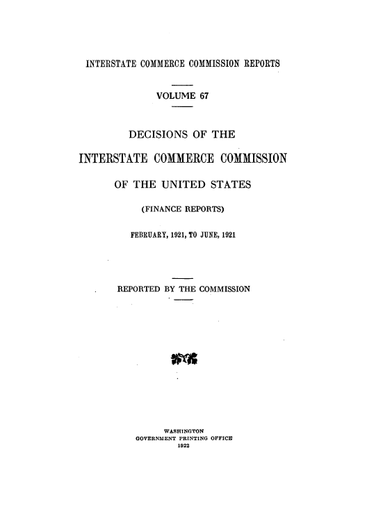 handle is hein.usfed/iccdec0067 and id is 1 raw text is: INTERSTATE COMMERCE COMMISSION REPORTS
VOLUME 67
DECISIONS OF THE
INTERSTATE COMMERCE COMMISSION
OF THE UNITED STATES
(FINANCE REPORTS)
FEBRUARY, 1921, TO JUNE, 1921
REPORTED BY THE COMMISSION
WASHINGTON
GOVERNMENT PRINTING OFFICE
1922


