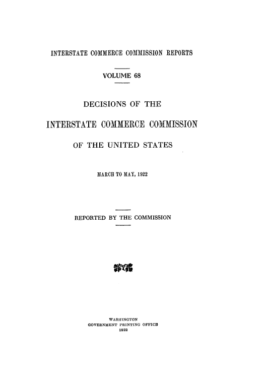 handle is hein.usfed/iccdec0068 and id is 1 raw text is: INTERSTATE COMMERCE COMMISSION REPORTS
VOLUME 68
DECISIONS OF THE
INTERSTATE COMMERCE COMMISSION
OF THE UNITED STATES
MARCH TO MAY, 1922
REPORTED BY THE COMMISSION
WASHINGTON
GOVERNMENT PRINTING OFFICID
1922



