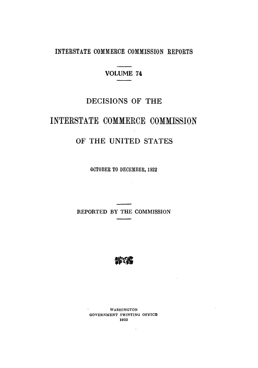 handle is hein.usfed/iccdec0074 and id is 1 raw text is: 






INTERSTATE COMMERCE COMMISSION REPORTS


               VOLUME 74



          DECISIONS OF THE


INTERSTATE COMMERCE COMMISSION


       OF THE UNITED STATES



           OCTOBER TO DECEMBER, 1922





       REPORTED BY THE COMMISSION














                WASHINGTON
          GOVERNMENT PRINTING OFFICm
                   1923


