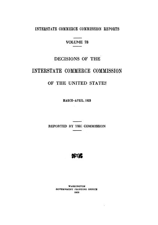handle is hein.usfed/iccdec0078 and id is 1 raw text is: 





INTERSTATE COMMERCE COMMISSION REPORTS


               VOLUME 78



          DECISIONS OF THE


INTERSTATE COMMERCE COMMISSION


       OF THE UNITED STATES



             MARCH-APRIL, 1923





       REPORTED BY THE COMMISSION














                WASHINGTON
          GOVERNMENT PRINTING OFFICE3
                  1928


