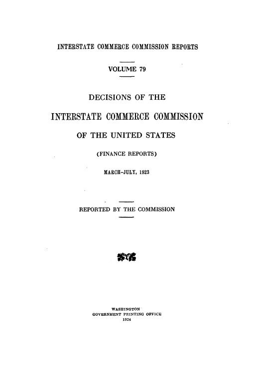 handle is hein.usfed/iccdec0079 and id is 1 raw text is: 





  INTERSTATE COMMERCE COMMISSION REPORTS


               VOLUME 79



          DECISIONS OF THE


INTERSTATE COMMERCE COMMISSION

       OF THE UNITED STATES

            (FINANCE REPORTS)

              MARCH-JULY, 1923




       REPORTED BY THE COMMISSION














                WASHINGTON
           GOVERNMENT PRINTING OFFICE
                  1924


