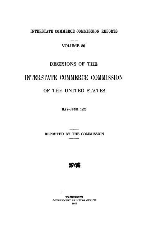 handle is hein.usfed/iccdec0080 and id is 1 raw text is: 





  INTERSTATE COMMERCE COMMISSION REPORTS


               VOLUME 80



          DECISIONS OF THE


INTERSTATE COMMERCE COMMISSION


        OF THE UNITED STATES



               MAY-JUNE, 1923





        REPORTED BY THE COMMISSION














                 WASHINGTON
           GOVERNMENT PRINTING OFFICE
                   1923


