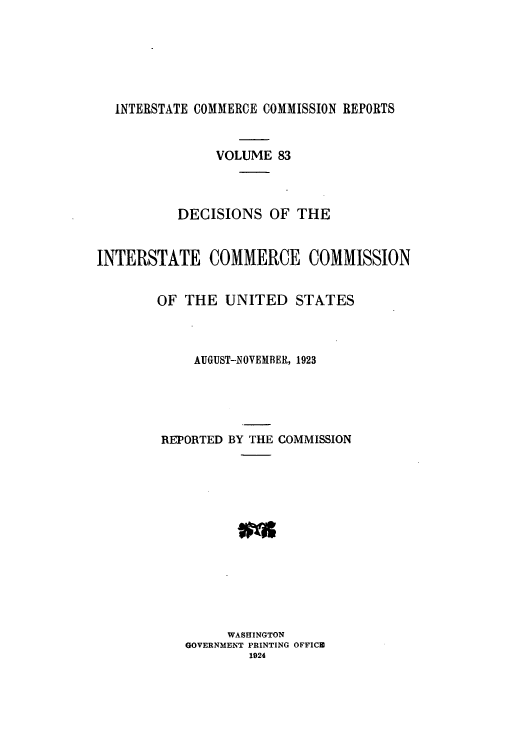 handle is hein.usfed/iccdec0083 and id is 1 raw text is: 






  INTERSTATE COMMERCE COMMISSION REPORTS


               VOLUME 83



          DECISIONS OF THE


INTERSTATE COMMERCE COMMISSION


        OF THE UNITED STATES



            AUGUST-NOVEMBER, 1923





        REPORTED BY THE COMMISSION













                 WASHINGTON
           GOVERNMENT PRINTING OFFICE
                    1924


