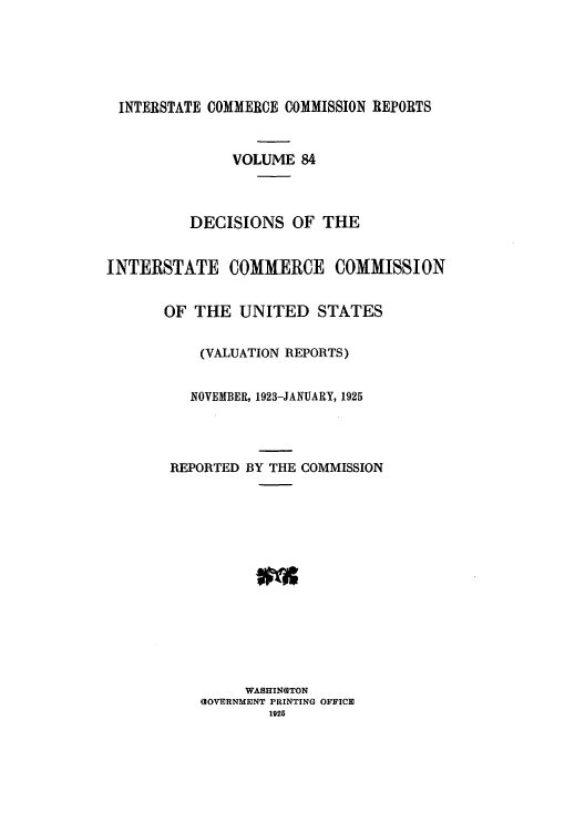 handle is hein.usfed/iccdec0084 and id is 1 raw text is: 





INTERSTATE COMMERCE COMMISSION REPORTS


               VOLUME 84



          DECISIONS OF THE


INTERSTATE COMMERCE COMMISSION


       OF THE UNITED STATES


           (VALUATION REPORTS)


           NOVEMBER, 1923-JANUARY, 1925




       REPORTED BY THE COMMISSION














                WASHINGTON
           GIOVERNMENT PRINTING OFFICE
                   1925


