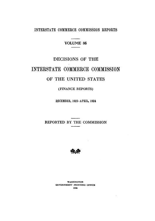 handle is hein.usfed/iccdec0086 and id is 1 raw text is: 






INTERSTATE COMMERCE COMMISSION REPORTS


               VOLUME 86



          DECISIONS OF THE


INTERSTATE COMMERCE COMMISSION

       OF THE UNITED STATES

            (FINANCE REPORTS)


            DECEMBER, 1923-APRIL, 1924




      REPORTED BY THE COMMISSION














                WASHINGTON
           GOVERNMENT PRINTING OFFICE
                   1924


