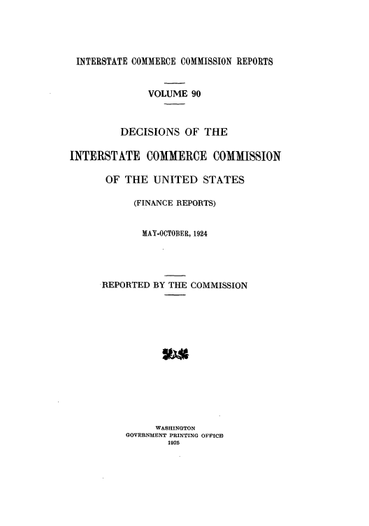 handle is hein.usfed/iccdec0090 and id is 1 raw text is: 




INTERSTATE COMMERCE COMMISSION REPORTS


              VOLUME 90



         DECISIONS OF THE

INTERSTHTE COMMERCE COMMISSION

       OF THE UNITED STATES

            (FINANCE REPORTS)


            MAY-OCTOBER, 1924




      REPORTED BY THE COMMISSION














                WASHINGTON
          GOVERNMENT PRINTING OFFICE
                  1925


