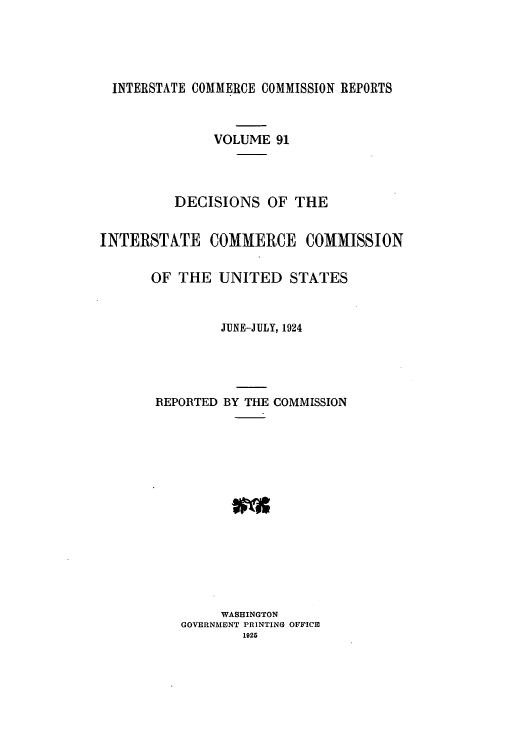handle is hein.usfed/iccdec0091 and id is 1 raw text is: 





  INTERSTATE COMMERCE COMMISSION REPORTS



               VOLUME 91




          DECISIONS OF THE


INTERSTATE COMMERCE COMMISSION


       OF THE UNITED STATES


                JUNE-JULY, 1924




       REPORTED BY THE COMMISSION















                WASHINGTON
          GOVERNMENT PRINTING OFFICE
                  1925


