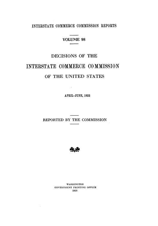 handle is hein.usfed/iccdec0098 and id is 1 raw text is: 




  INTERSTATE COMMERCE COMMISSION REPORTS


               VOLUME 98



           DECISIONS OF THE

INTERSTATE COMMERCE CO MMISSION

        OF THE UNITED STATES



                APRIL-JUNE, 1925





       REPORTED BY THE COMMISSION















                 WASHINGTON
            GOVERNMENT PRINTING OFFICE
                   1925


