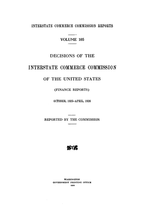 handle is hein.usfed/iccdec0105 and id is 1 raw text is: 





INTERSTATE COMMERCE COMMISSION REPORTS


               VOLUME 105



          DECISIONS OF THE


INTERSTATE COMMERCE COMMISSION


       OF THE UNITED STATES

            (FINANCE REPORTS)


            OCTOBER, 1925-APRIL, 1926




       REPORTED BY THE COMMISSION















                WASHINGTON
           GOVERNMENT PRINTING OFFICE
                   1926


