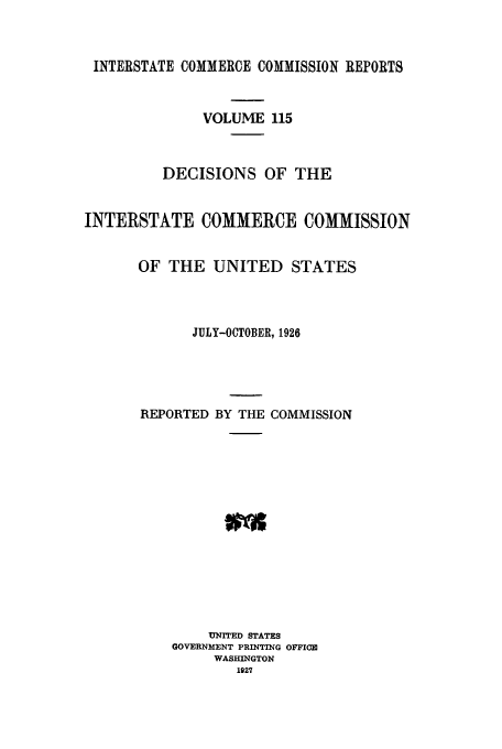 handle is hein.usfed/iccdec0115 and id is 1 raw text is: 



INTERSTATE COMMERCE COMMISSION REPORTS


              VOLUME 115



          DECISIONS OF THE


INTERSTATE COMMERCE COMMISSION


       OF THE UNITED STATES



             JULY-OCTOBER, 1926





       REPORTED BY THE COMMISSION














               UNITED STATES
           GOVERNMENT PRINTING OFFICE
                WASHINGTON
                  1927


