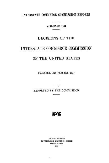 handle is hein.usfed/iccdec0120 and id is 1 raw text is: 



INTERSTATE COMMERCE COMMISSION REPORTS


              VOLUME 120



          DECISIONS OF THE


INTERSTATE COMMERCE COMMISSION


       OF THE UNITED STATES



          DECEMBER, 1926-JANUARY, 1927





       REPORTED BY THE COMMISSION














                UNITED STATES
           GOVERNMENT PRINTING OFFICE
                WASHINGTON
                   1927


