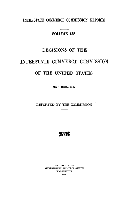 handle is hein.usfed/iccdec0128 and id is 1 raw text is: 




INTERSTATE COMMERCE COMMISSION REPORTS



              VOLUME 128



          DECISIONS OF THE


INTERSTATE COMMERCE COMMISSION


       OF THE UNITED STATES


               MAY-JUNE, 1927




       REPORTED BY THE COMMISSION
















                UNITED STATES
           GOVERNMENT PRINTING OFFICE
                WASHINGTON
                   1928


