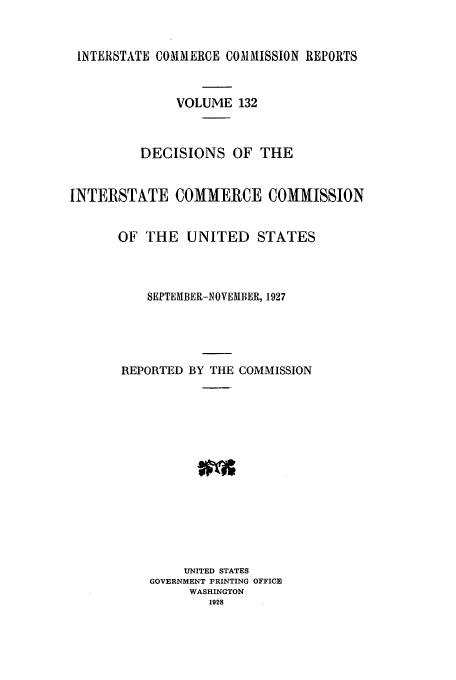 handle is hein.usfed/iccdec0132 and id is 1 raw text is: 


INTERSTATE COMMERCE COMMISSION REPORTS



              VOLUME 132



          DECISIONS OF THE


INTERSTATE COMMERCE COMMISSION


       OF THE UNITED STATES



          SEPTEMBER-NOVEMBER, 1927





       REPORTED BY THE COMMISSION















               UNITED STATES
           GOVERNMENT PRINTING OFFICE
                WASHINGTON
                   1928


