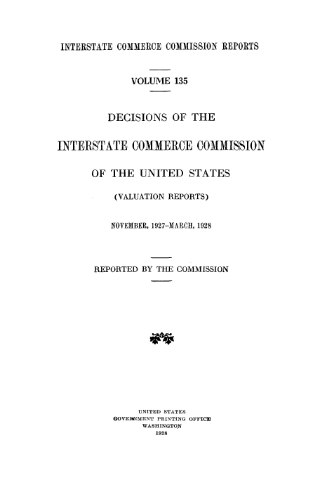 handle is hein.usfed/iccdec0135 and id is 1 raw text is: 



INTERSTATE COMMERCE COMMISSION REPORTS



              VOLUME 135



         DECISIONS OF THE


INTERSTATE COMMERCE COMMISSION


      OF THE UNITED STATES

           (VALUATION REPORTS)


           NOVEMBER, 1927-MARCH, 1928




       REPORTED BY THE COMMISSION















               UNITED STATES
          GOVEIVMENT PRINTING OFFICE
                WASHINGTON
                  1928


