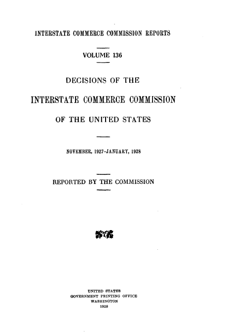 handle is hein.usfed/iccdec0136 and id is 1 raw text is: 



INTERSTATE COMMERCE COMMISSION REPORTS


              VOLUME 136



          DECISIONS OF THE


INTERSTATE COMMERCE COMMISSION


       OF THE UNITED STATES




          NOVEMBER, 1927-JANUARY, 1928




      REPORTED BY THE COMMISSION
















               UNITED STATES
           GOVERNMENT PRINTING OFFICE
                WASHINGTON
                   1928


