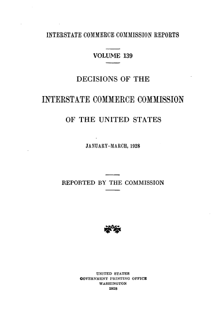 handle is hein.usfed/iccdec0139 and id is 1 raw text is: 




INTERSTATE COMMERCE COMMISSION REPORTS


              VOLUME 139



         DECISIONS OF THE


INTERSTATE COMMERCE COMMISSION


      OF THE UNITED STATES



            JANUARY-MARCH, 1928





     REPORTED BY THE COMMISSION














               UNITED STATES
          GOVERNMENT PRINTING OFFICE
               WASHINGTON
                  1928


