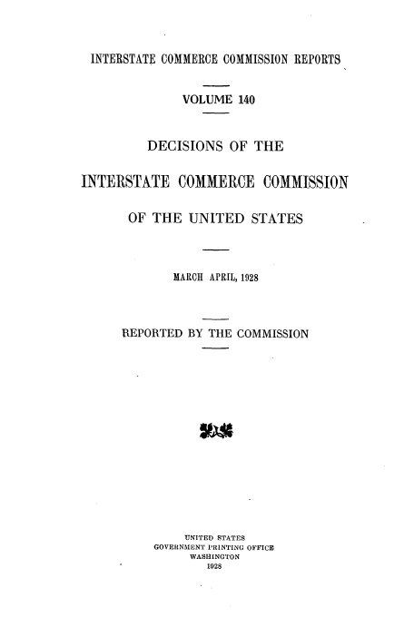 handle is hein.usfed/iccdec0140 and id is 1 raw text is: 



INTERSTATE COMMERCE COMMISSION REPORTS


               VOLUME 140



          DECISIONS OF THE


INTERSTATE COMMERCE COMMISSION


       OF THE UNITED STATES




              MARCH APRIL, 1928




      REPORTED BY THE COMMISSION
















               UNITED STATES
           GOVERNMENT PRINTING OFFICE
                WASHINGTON
                  1928


