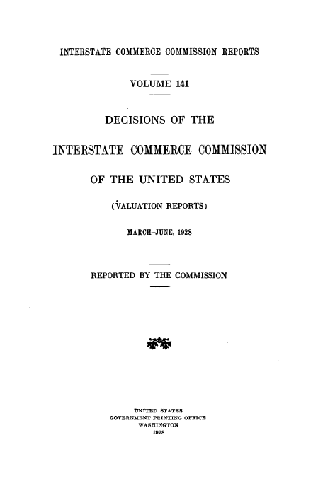 handle is hein.usfed/iccdec0141 and id is 1 raw text is: 




INTERSTATE COMMERCE COMMISSION REPORTS


              VOLUME 141



          DECISIONS OF THE


INTERSTATE COMMERCE COMMISSION


       OF THE UNITED STATES


           (VALUATION REPORTS)


              MARCH--JUNE, 1928




       REPORTED BY THE COMMISSION














               UNITED STATES
           GOVERNMENT PRINTING OFFICE
                WASHINGTON
                  1928


