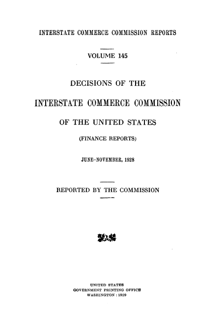 handle is hein.usfed/iccdec0145 and id is 1 raw text is: 



INTERSTATE COMMERCE COMMISSION REPORTS


              VOLUME 145



          DECISIONS OF THE


INTERSTATE COMMERCE COMMISSION


       OF THE UNITED STATES

            (FINANCE REPORTS)


            JUNE-NOVEMBER, 1928



      REPORTED BY THE COMMISSION













               UNITED STATES
          GOVERNMENT PRINTING OFFICE
              WASHINGTON : 1929


