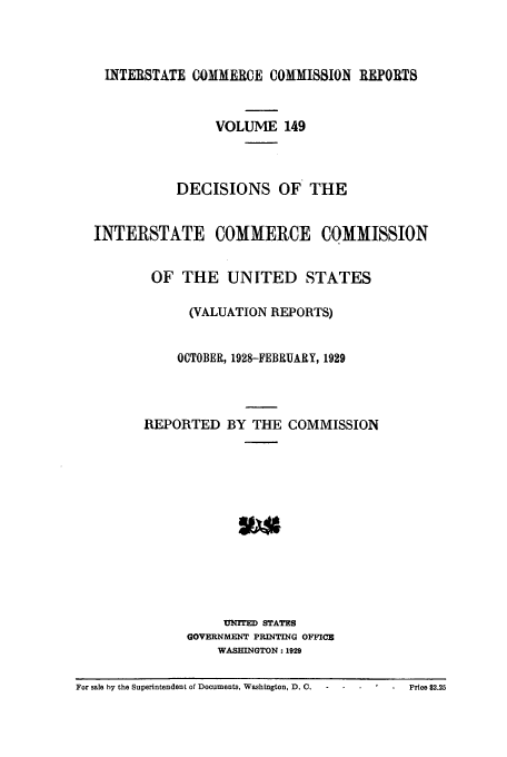 handle is hein.usfed/iccdec0149 and id is 1 raw text is: 



    INTERSTATE COMMERCE COMMISSION REPORTS


                   VOLUME 149



             DECISIONS OF THE


  INTERSTATE COMMERCE COMMISSION


          OF THE UNITED STATES

               (VALUATION REPORTS)


               OCTOBER, 1928-FEBRUARY, 1929



         REPORTED BY THE COMMISSION













                    UNYrD STATES
               GOVERNMENT PRINTING OFFICE
                   WASHINGTON: 1929

For sale by the Superintendent of Documents, Washington, D. C.  -  Price $2.25


