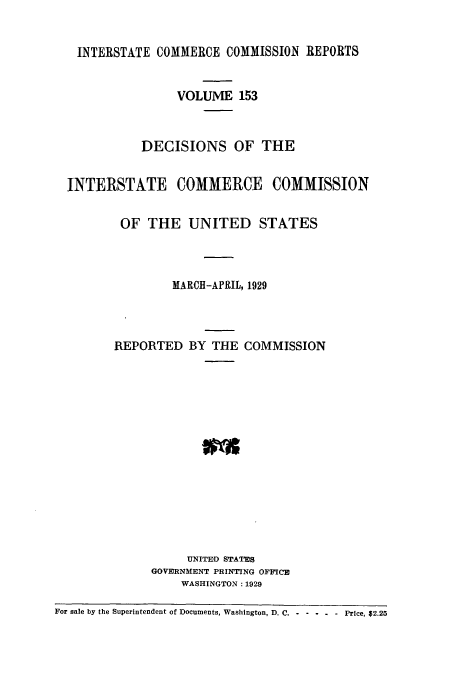 handle is hein.usfed/iccdec0153 and id is 1 raw text is: 


INTERSTATE COMMERCE COMMISSION REPORTS


     VOLUME 153


DECISIONS OF THE


INTERSTATE COMMERCE


COMMISSION


OF THE UNITED STATES



        MARCH-APRIL, 1929



REPORTED BY THE COMMISSION














           UNITED STATES
     GOVERNMENT PRINTING OFFICE
          WASHINGTON: 1929


For sale by the Superintendent of Documents, Washington, D. C. . .... Price, $2.25


