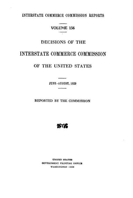 handle is hein.usfed/iccdec0156 and id is 1 raw text is: 


INTERSTATE COMMERCE COMMISSION REPORTS


              VOLUME 156


          DECISIONS OF THE


INTERSTATE COMMERCE COMMISSION


      OF THE UNITED STATES



             JUNE-AUGUST, 1929



       REPORTED BY THE COMMISSION














               UNITED STATES
          GOVERNMENT PRINTING OFFICE
              WASHINGTON: 1929



