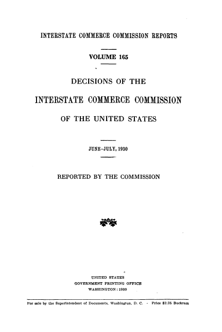 handle is hein.usfed/iccdec0165 and id is 1 raw text is: 



INTERSTATE COMMERCE COMMISSION REPORTS


     VOLUME 165



DECISIONS OF THE


INTERSTATE COMMERCE


COMMISSION


OF THE UNITED STATES



         JUNE-JULY, 1930



REPORTED BY THE COMMISSION














          UNITED STATES
     GOVERNMENT PRINTING OFFICE
         WASHINGTON: 1930


For sale by the Superintendent of Documents, Washington. D. C. - Price $2.25 Buckram


