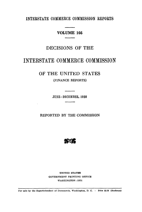 handle is hein.usfed/iccdec0166 and id is 1 raw text is: 



    INTERSTATE COMMERCE COMMISSION REPORTS


                  VOLUME 166



             DECISIONS OF THE


  INTERSTATE COMMERCE COMMISSION


          OF THE UNITED STATES
                 (FINANCE REPORTS)



                 JUNE-DECEMBER, 1930



          REPORTED BY THE COMMISSION













                    UNITED STATES
              GOVERNMENT PRINTING OFFICE
                   WASHINGTON: 1931

For sale by the Superintendent of Documents, Washington. D. C. - Price $2.25 (Buckram)


