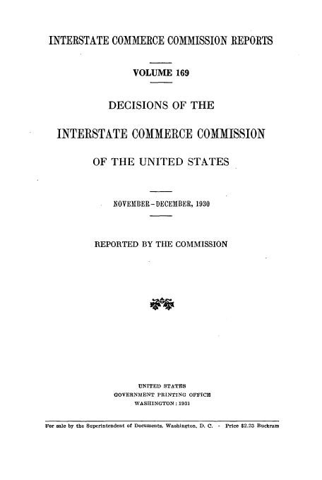 handle is hein.usfed/iccdec0169 and id is 1 raw text is: 


INTERSTATE COMMERCE COMMISSION REPORTS


                  VOLUME 169


             DECISIONS OF THE


  INTERSTATE COMMERCE COMMISSION


          OF THE UNITED STATES



              IOVEMBER- DECEMBER, 1930



          REPORTED BY THE COMMISSION














                   UNITED STATES
              GOVERNMENT PRINTING OFFICE
                  WASHINGTON: 1931

For sale by the Superintendent of Documents, Washington. D. C. - Price $2.25 Buckram


