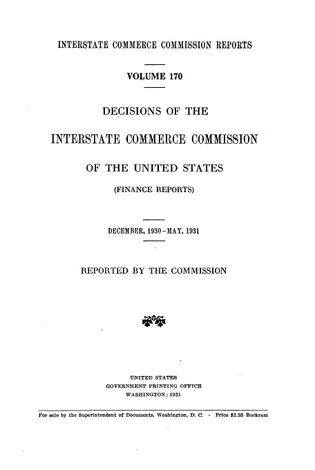 handle is hein.usfed/iccdec0170 and id is 1 raw text is: 



    INTERSTATE COMMERCE COMMISSION REPORTS


                   VOLUME 170



             DECISIONS OF THE


   INTERSTATE COMMERCE COMMISSION


          OF THE UNITED STATES

                (FINANCE REPORTS)




                DECEMBER, 1930-MAY, 1931



         REPORTED BY THE COMMISSION











                   UNITED STATES
              GOVERNMENT PRINTING OFFICE
                  WASHINGTON: 1931

For sale by the Superintendent of Documents, Washington, D. C. - Price $2.25 Buckram


