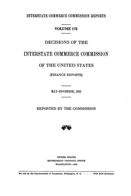 handle is hein.usfed/iccdec0175 and id is 1 raw text is: 


    INTERSTATE COMMERCE COMMISSION REPORTS


                   VOLUME 175


              DECISIONS OF THE


   INTERSTATE COMMERCE COMMISSION


          OF THE UNITED STATES

                (FINANCE REPORTS)



                MAY-NOVEMBER, 1931



         REPORTED BY THE COMMISSION












                    UNITED STATES
               GOVERNMENT PRINTING OFFICE
                   WASHINGTON: 1982

For sale by the Superintendent of Documents, Washingtnn, D. C.  -  -  Price $2.50 (Buckram)



