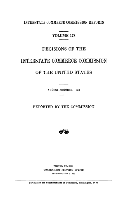 handle is hein.usfed/iccdec0178 and id is 1 raw text is: 




INTERSTATE COMMERCE COMMISSION REPORTS


                VOLUME 178


           DECISIONS OF THE


INTERSTATE COMMERCE COMMISSION


       OF THE UNITED STATES



             AUGUST-OCTOBER, 1931



      REPORTED BY THE COMMISSION















                UNITED STATES
           GOVERNMENT PRINTING OFFICE
               WASHINGTON: 1932

    For sale by the Superintendent of Documents, Washington. D. C.


