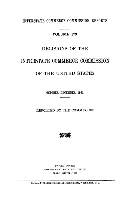 handle is hein.usfed/iccdec0179 and id is 1 raw text is: 



INTERSTATE COMMERCE COMMISSION REPORTS


                VOLUME 179



           DECISIONS OF THE


INTERSTATE COMMERCE COMMISSION


        OF THE UNITED STATES




             OCTOBER-DECEMBER, 1931




        REPORTED BY THE COMMISSION













                 UNIT'ED STATES
            GOVERNMENT PRINTING OFFICRD
                WASHINGTON :1932

     For sale by the Superintendent of Documents, Washington, D. C.


